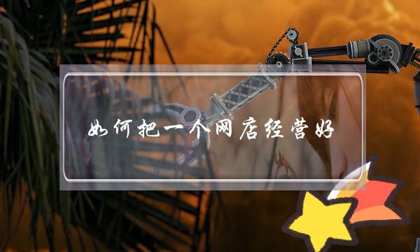 如何把一个网店经营好?(如何开网店~交易什么`怎么样经营去!推销什么!)-电商之家