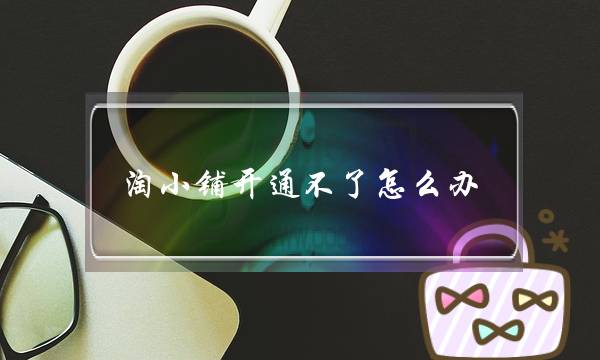 淘小铺开通不了怎么办?-电商之家