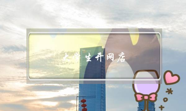 大学生开网店(大学生开网店需要多少本钱)-电商之家