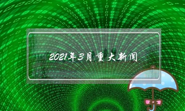 2021年3月重大新闻(2021十条重大新闻)-电商之家
