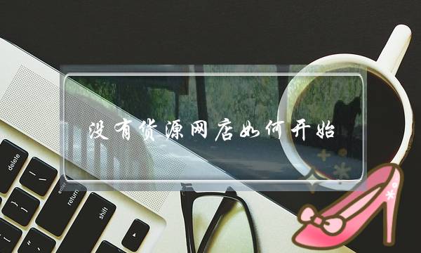 没有货源网店如何开始-电商之家