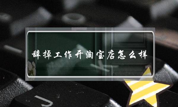 辞掉工作开淘宝店怎么样?-头条问答-电商之家
